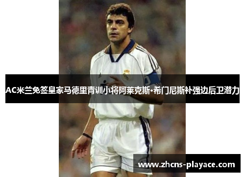 AC米兰免签皇家马德里青训小将阿莱克斯·希门尼斯补强边后卫潜力 AC米兰免签皇家马德里青训小将阿莱克斯·希门尼斯补强边后卫潜力