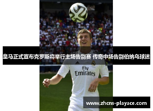 皇马正式宣布克罗斯将举行主场告别赛 传奇中场告别伯纳乌球迷